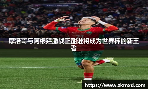 摩洛哥与阿根廷激战正酣谁将成为世界杯的新王者